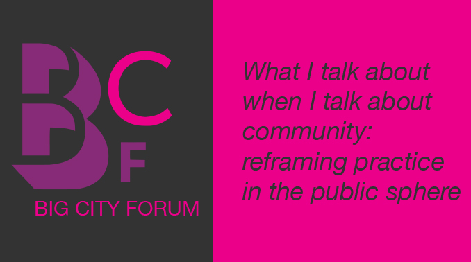 Big City Forum - What I talk about when I talk about community: reframing practice in the public sphere